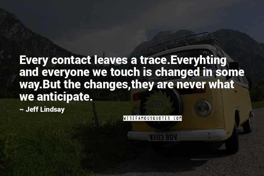 Jeff Lindsay Quotes: Every contact leaves a trace.Everyhting and everyone we touch is changed in some way.But the changes,they are never what we anticipate.