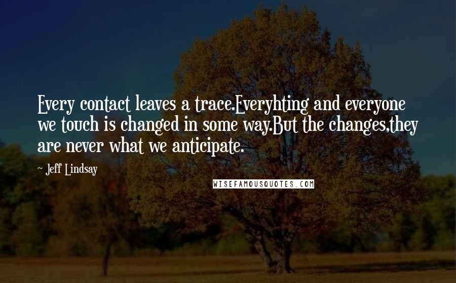 Jeff Lindsay Quotes: Every contact leaves a trace.Everyhting and everyone we touch is changed in some way.But the changes,they are never what we anticipate.