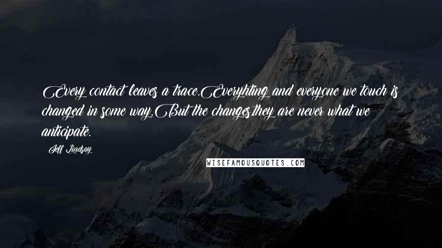 Jeff Lindsay Quotes: Every contact leaves a trace.Everyhting and everyone we touch is changed in some way.But the changes,they are never what we anticipate.