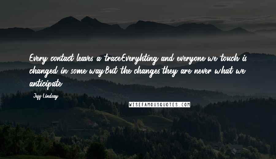 Jeff Lindsay Quotes: Every contact leaves a trace.Everyhting and everyone we touch is changed in some way.But the changes,they are never what we anticipate.