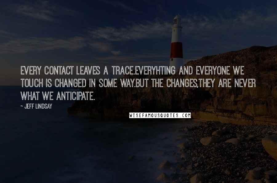 Jeff Lindsay Quotes: Every contact leaves a trace.Everyhting and everyone we touch is changed in some way.But the changes,they are never what we anticipate.