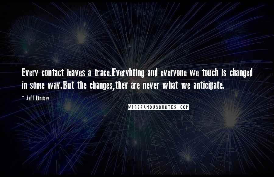 Jeff Lindsay Quotes: Every contact leaves a trace.Everyhting and everyone we touch is changed in some way.But the changes,they are never what we anticipate.