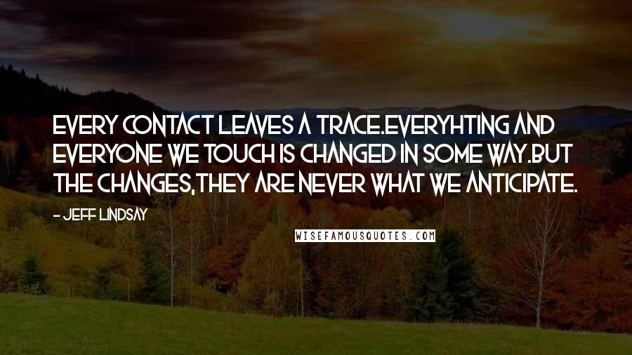 Jeff Lindsay Quotes: Every contact leaves a trace.Everyhting and everyone we touch is changed in some way.But the changes,they are never what we anticipate.