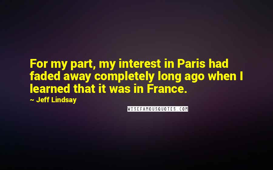 Jeff Lindsay Quotes: For my part, my interest in Paris had faded away completely long ago when I learned that it was in France.