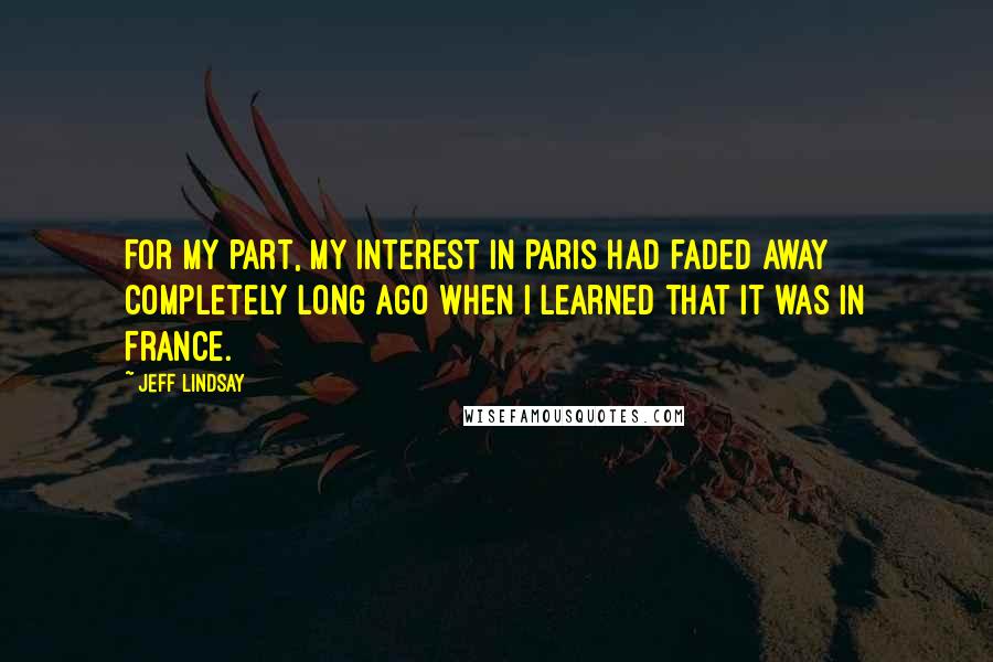 Jeff Lindsay Quotes: For my part, my interest in Paris had faded away completely long ago when I learned that it was in France.