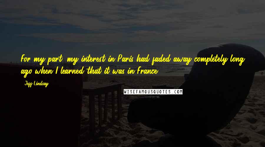Jeff Lindsay Quotes: For my part, my interest in Paris had faded away completely long ago when I learned that it was in France.