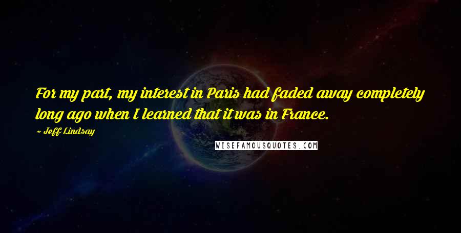 Jeff Lindsay Quotes: For my part, my interest in Paris had faded away completely long ago when I learned that it was in France.
