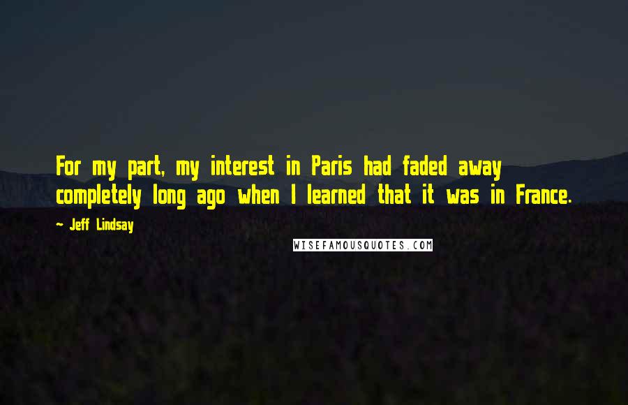 Jeff Lindsay Quotes: For my part, my interest in Paris had faded away completely long ago when I learned that it was in France.