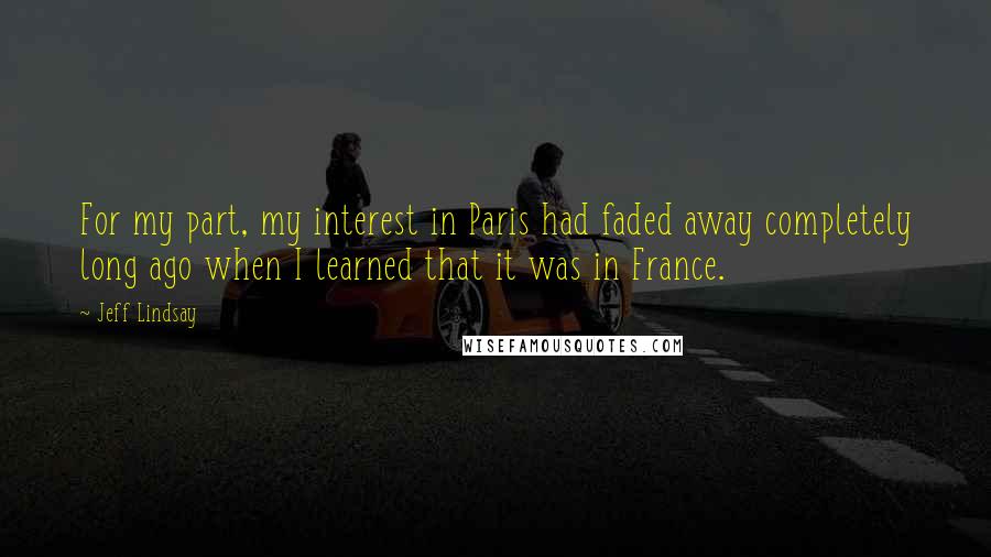 Jeff Lindsay Quotes: For my part, my interest in Paris had faded away completely long ago when I learned that it was in France.