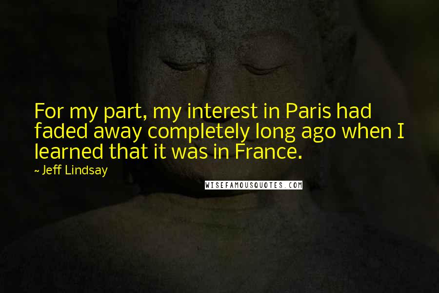 Jeff Lindsay Quotes: For my part, my interest in Paris had faded away completely long ago when I learned that it was in France.