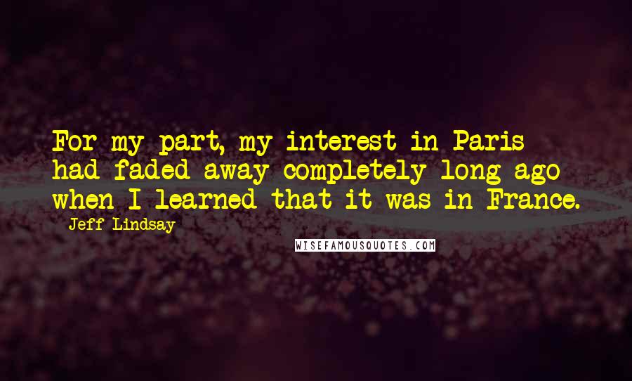 Jeff Lindsay Quotes: For my part, my interest in Paris had faded away completely long ago when I learned that it was in France.