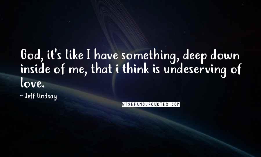 Jeff Lindsay Quotes: God, it's like I have something, deep down inside of me, that i think is undeserving of love.