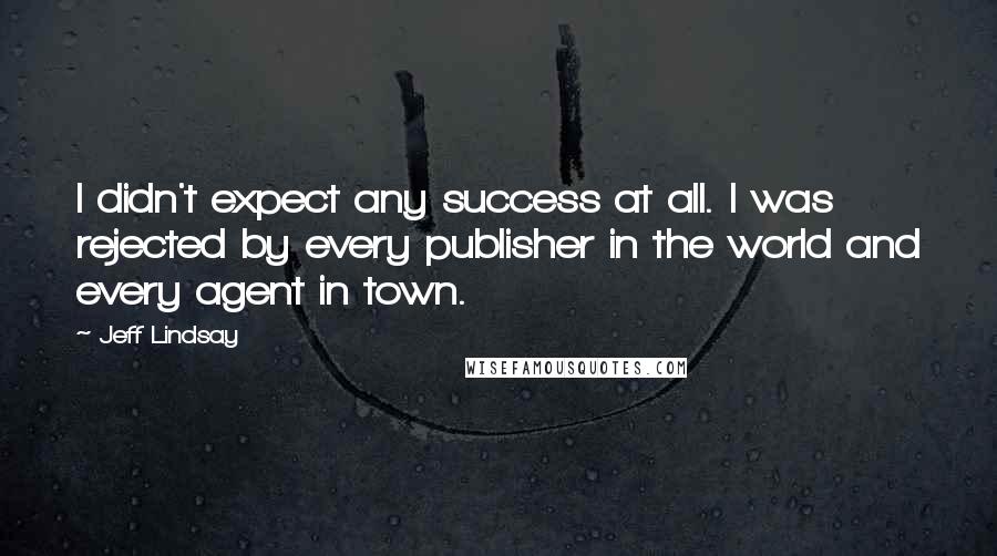 Jeff Lindsay Quotes: I didn't expect any success at all. I was rejected by every publisher in the world and every agent in town.