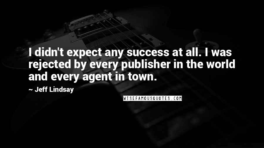 Jeff Lindsay Quotes: I didn't expect any success at all. I was rejected by every publisher in the world and every agent in town.