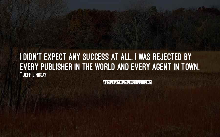 Jeff Lindsay Quotes: I didn't expect any success at all. I was rejected by every publisher in the world and every agent in town.