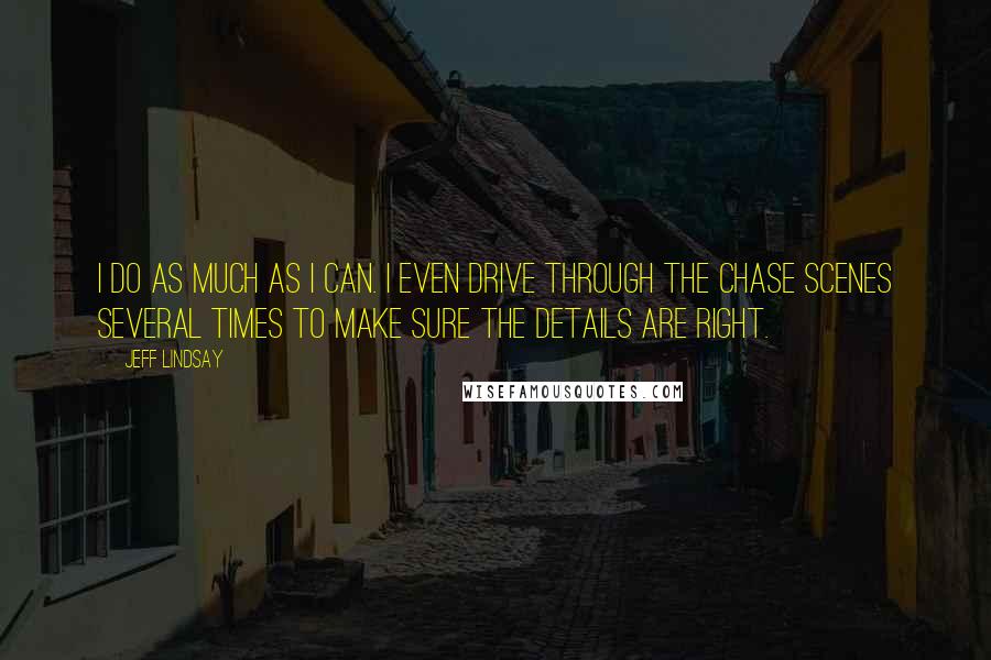 Jeff Lindsay Quotes: I do as much as I can. I even drive through the chase scenes several times to make sure the details are right.