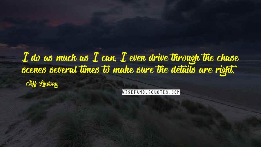 Jeff Lindsay Quotes: I do as much as I can. I even drive through the chase scenes several times to make sure the details are right.