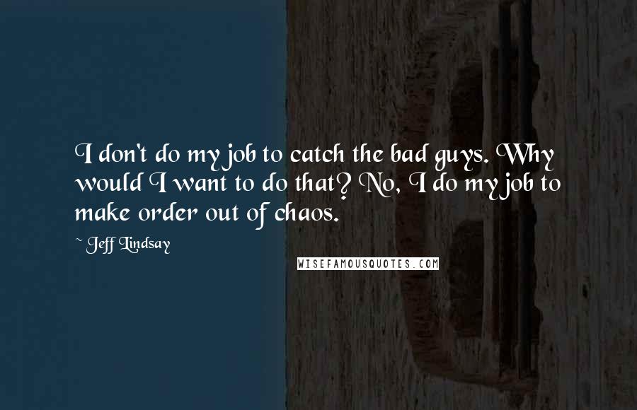 Jeff Lindsay Quotes: I don't do my job to catch the bad guys. Why would I want to do that? No, I do my job to make order out of chaos.