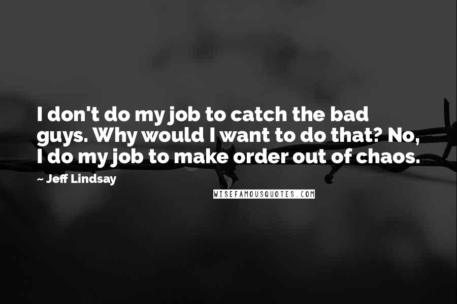 Jeff Lindsay Quotes: I don't do my job to catch the bad guys. Why would I want to do that? No, I do my job to make order out of chaos.