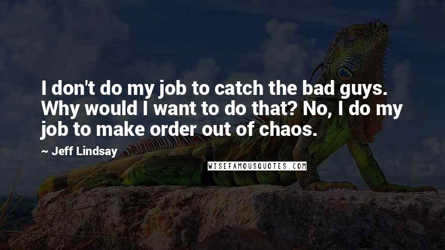 Jeff Lindsay Quotes: I don't do my job to catch the bad guys. Why would I want to do that? No, I do my job to make order out of chaos.