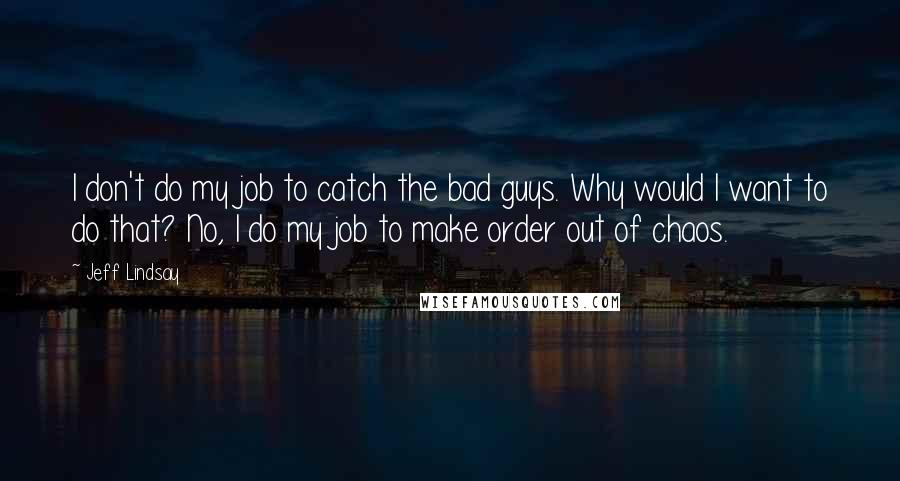 Jeff Lindsay Quotes: I don't do my job to catch the bad guys. Why would I want to do that? No, I do my job to make order out of chaos.