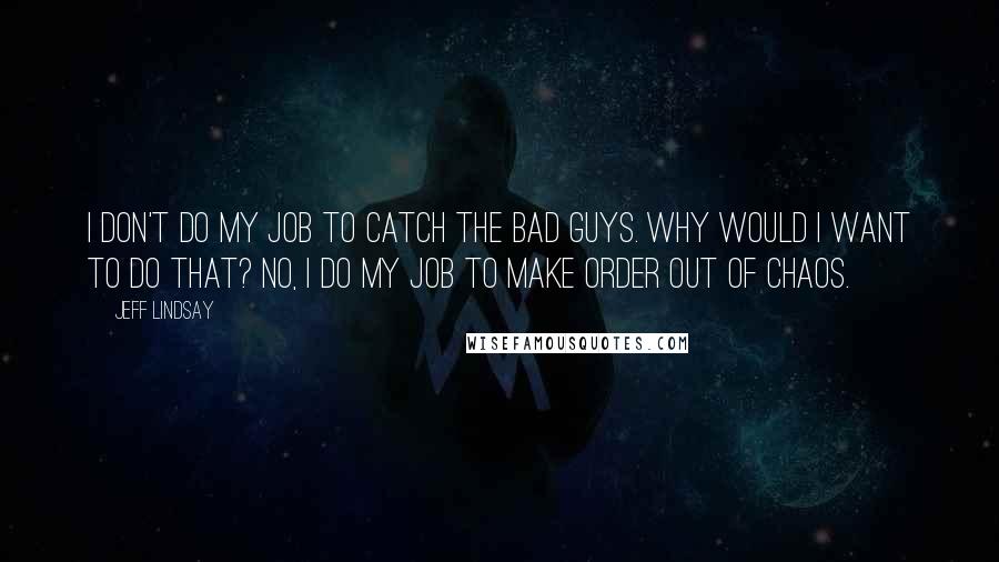 Jeff Lindsay Quotes: I don't do my job to catch the bad guys. Why would I want to do that? No, I do my job to make order out of chaos.