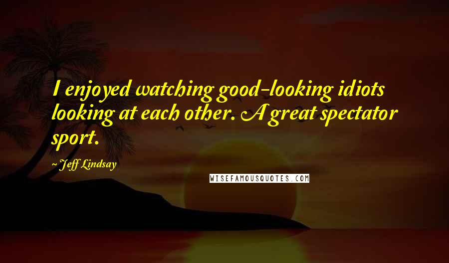 Jeff Lindsay Quotes: I enjoyed watching good-looking idiots looking at each other. A great spectator sport.