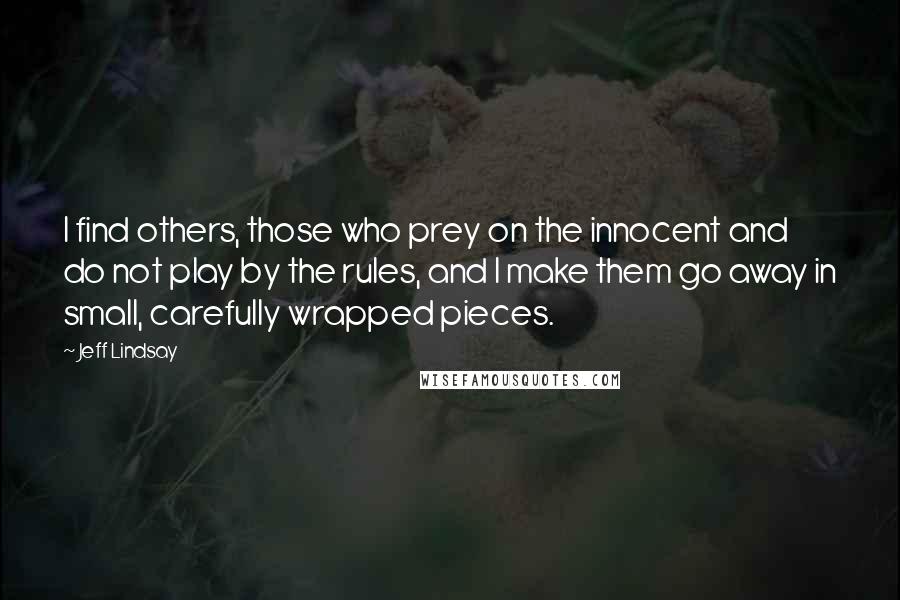 Jeff Lindsay Quotes: I find others, those who prey on the innocent and do not play by the rules, and I make them go away in small, carefully wrapped pieces.