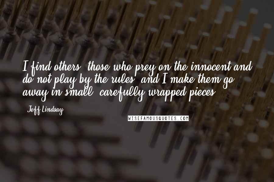 Jeff Lindsay Quotes: I find others, those who prey on the innocent and do not play by the rules, and I make them go away in small, carefully wrapped pieces.