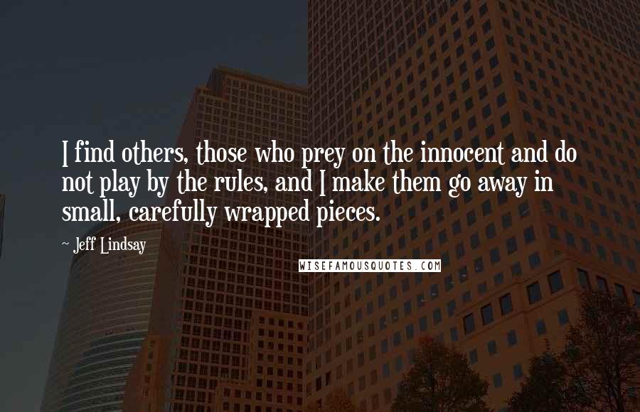 Jeff Lindsay Quotes: I find others, those who prey on the innocent and do not play by the rules, and I make them go away in small, carefully wrapped pieces.