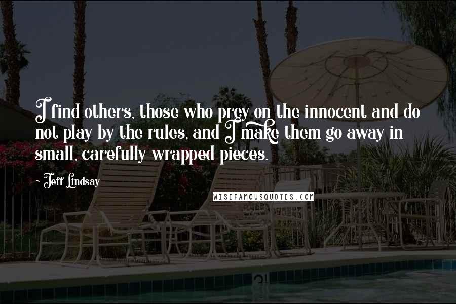 Jeff Lindsay Quotes: I find others, those who prey on the innocent and do not play by the rules, and I make them go away in small, carefully wrapped pieces.