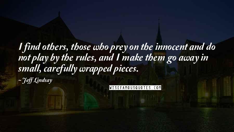 Jeff Lindsay Quotes: I find others, those who prey on the innocent and do not play by the rules, and I make them go away in small, carefully wrapped pieces.