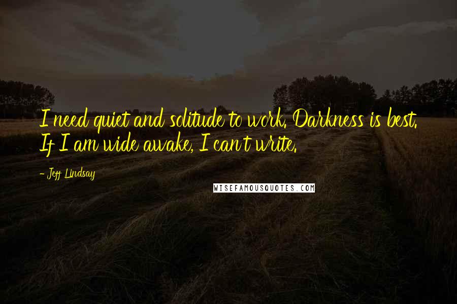 Jeff Lindsay Quotes: I need quiet and solitude to work. Darkness is best. If I am wide awake, I can't write.