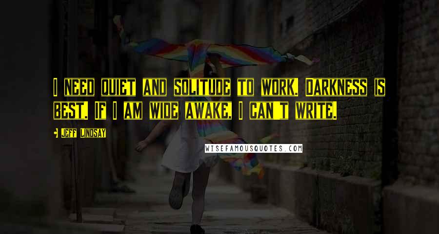 Jeff Lindsay Quotes: I need quiet and solitude to work. Darkness is best. If I am wide awake, I can't write.