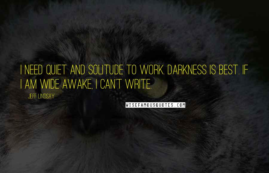 Jeff Lindsay Quotes: I need quiet and solitude to work. Darkness is best. If I am wide awake, I can't write.