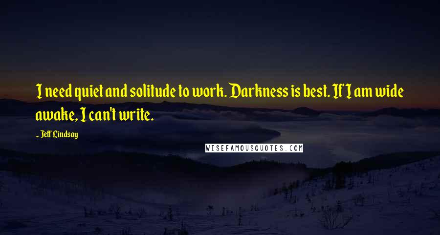 Jeff Lindsay Quotes: I need quiet and solitude to work. Darkness is best. If I am wide awake, I can't write.