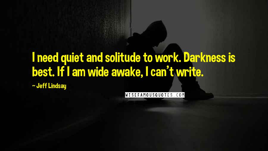 Jeff Lindsay Quotes: I need quiet and solitude to work. Darkness is best. If I am wide awake, I can't write.