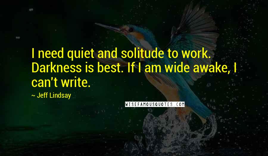 Jeff Lindsay Quotes: I need quiet and solitude to work. Darkness is best. If I am wide awake, I can't write.