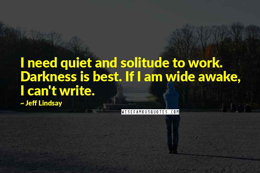 Jeff Lindsay Quotes: I need quiet and solitude to work. Darkness is best. If I am wide awake, I can't write.