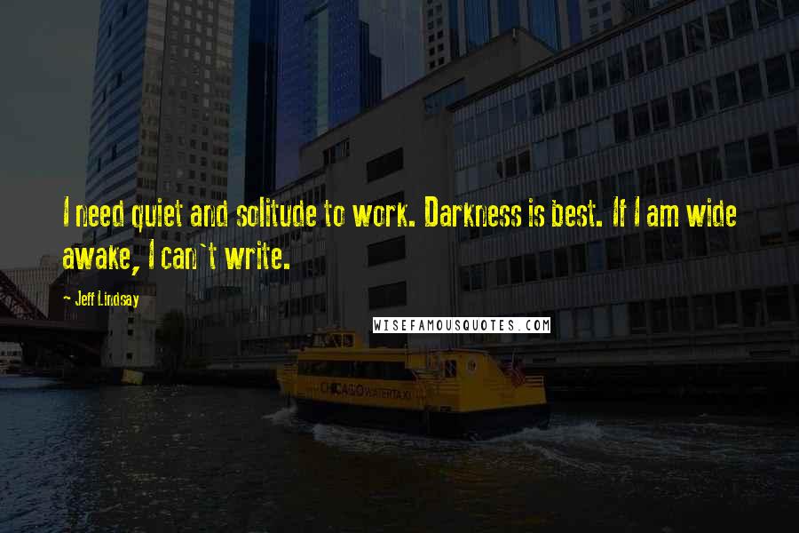 Jeff Lindsay Quotes: I need quiet and solitude to work. Darkness is best. If I am wide awake, I can't write.