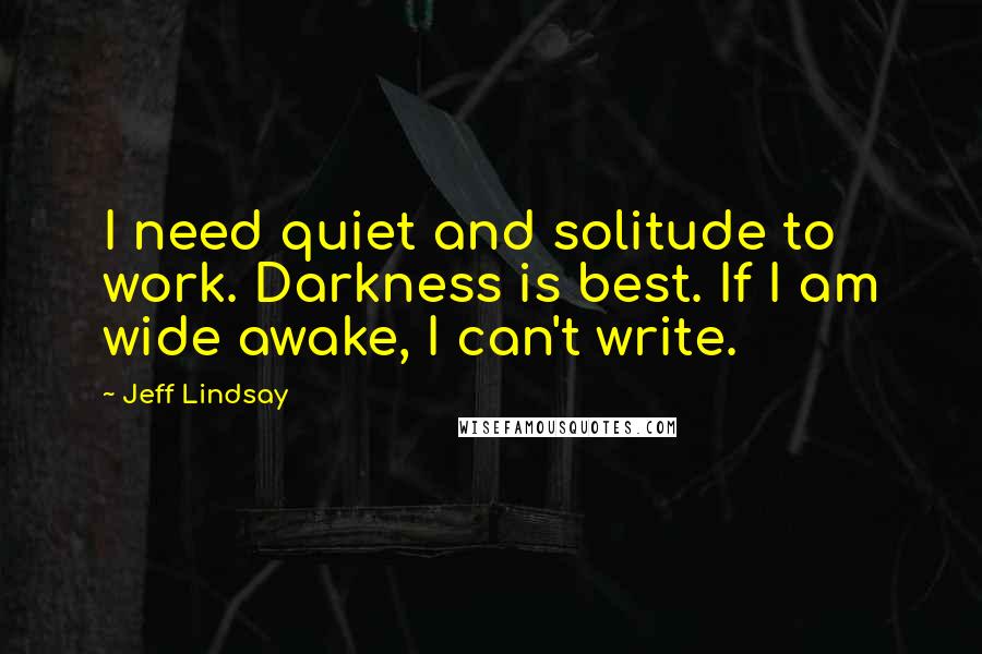 Jeff Lindsay Quotes: I need quiet and solitude to work. Darkness is best. If I am wide awake, I can't write.