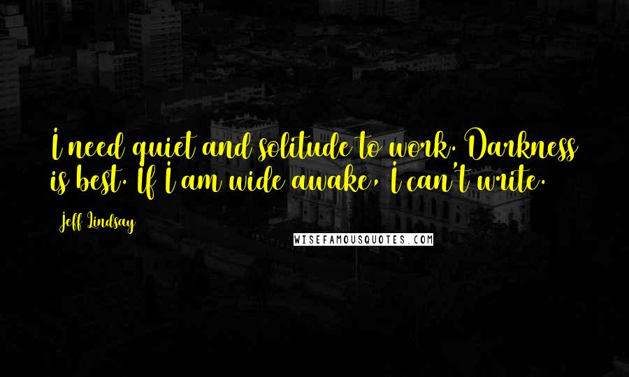 Jeff Lindsay Quotes: I need quiet and solitude to work. Darkness is best. If I am wide awake, I can't write.