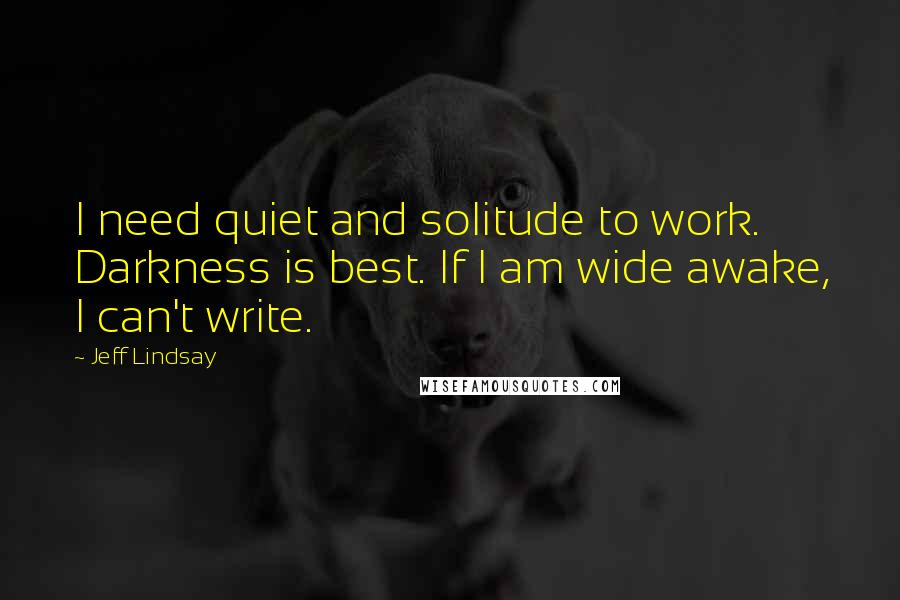 Jeff Lindsay Quotes: I need quiet and solitude to work. Darkness is best. If I am wide awake, I can't write.