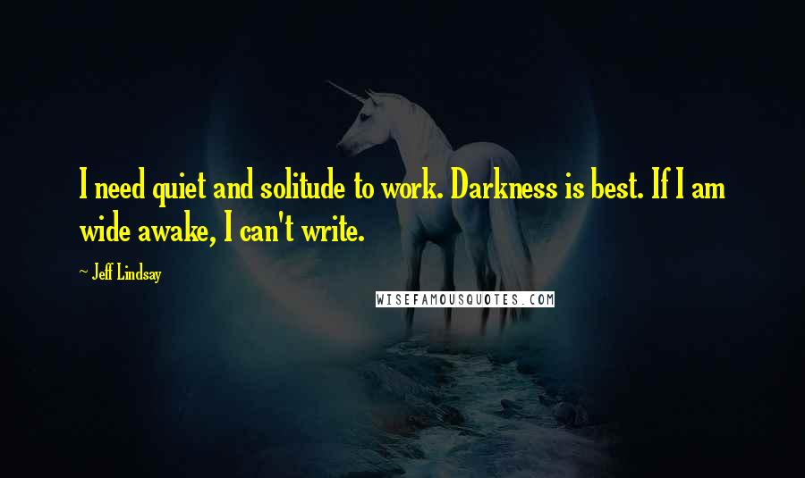 Jeff Lindsay Quotes: I need quiet and solitude to work. Darkness is best. If I am wide awake, I can't write.