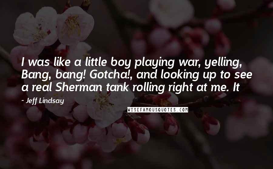 Jeff Lindsay Quotes: I was like a little boy playing war, yelling, Bang, bang! Gotcha!, and looking up to see a real Sherman tank rolling right at me. It