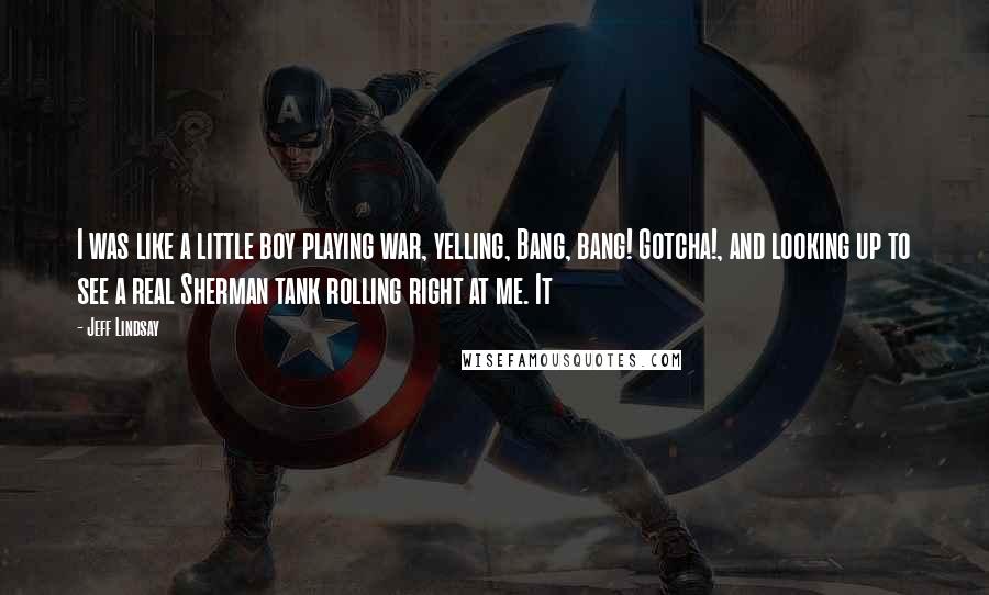 Jeff Lindsay Quotes: I was like a little boy playing war, yelling, Bang, bang! Gotcha!, and looking up to see a real Sherman tank rolling right at me. It