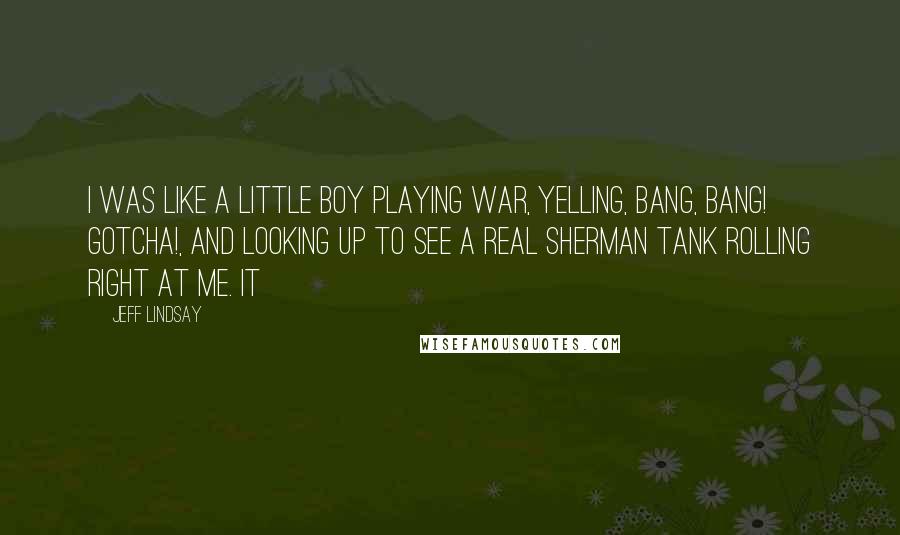 Jeff Lindsay Quotes: I was like a little boy playing war, yelling, Bang, bang! Gotcha!, and looking up to see a real Sherman tank rolling right at me. It