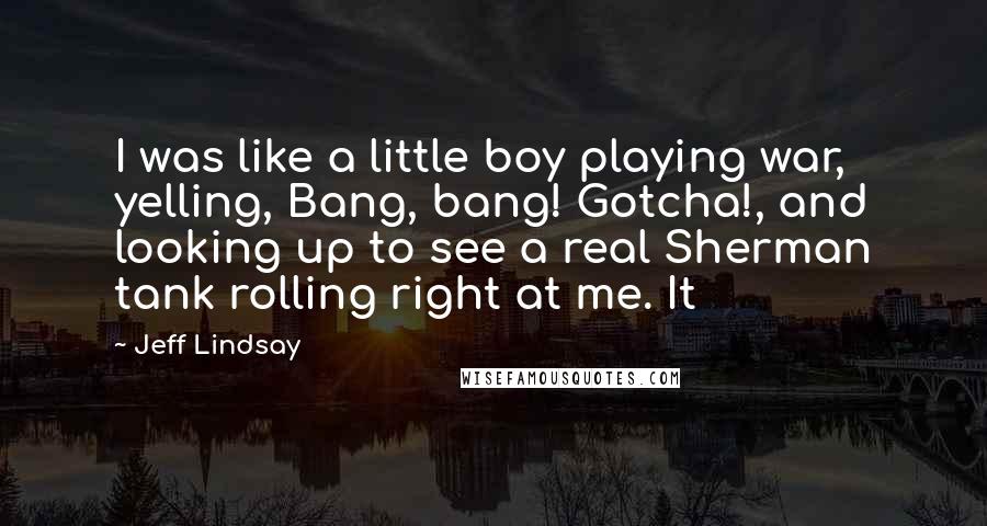 Jeff Lindsay Quotes: I was like a little boy playing war, yelling, Bang, bang! Gotcha!, and looking up to see a real Sherman tank rolling right at me. It