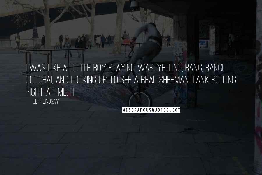Jeff Lindsay Quotes: I was like a little boy playing war, yelling, Bang, bang! Gotcha!, and looking up to see a real Sherman tank rolling right at me. It