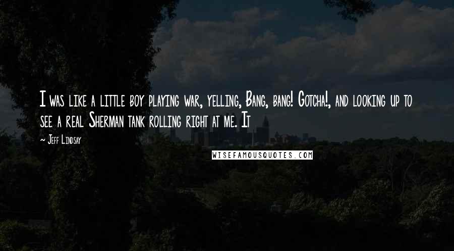 Jeff Lindsay Quotes: I was like a little boy playing war, yelling, Bang, bang! Gotcha!, and looking up to see a real Sherman tank rolling right at me. It